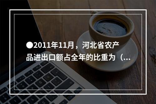 ●2011年11月，河北省农产品进出口额占全年的比重为（）