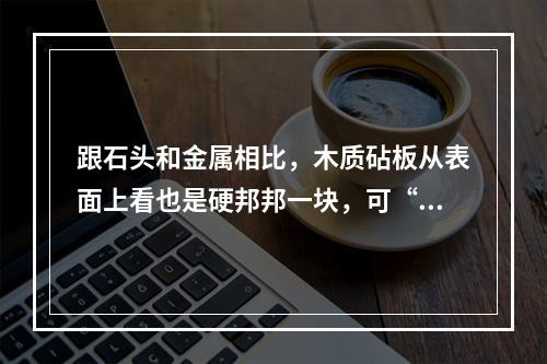 跟石头和金属相比，木质砧板从表面上看也是硬邦邦一块，可“内心