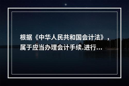 根据《中华人民共和国会计法》，属于应当办理会计手续.进行会计