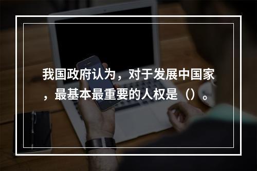 我国政府认为，对于发展中国家，最基本最重要的人权是（）。