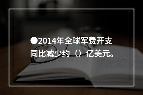 ●2014年全球军费开支同比减少约（）亿美元。