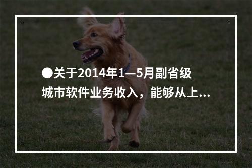 ●关于2014年1—5月副省级城市软件业务收入，能够从上述资