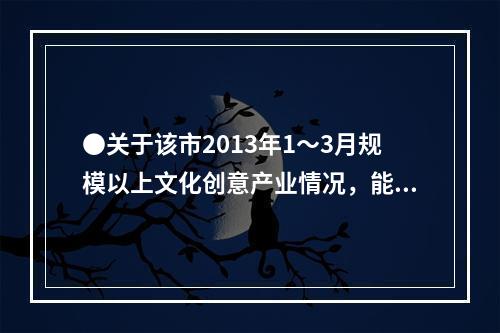 ●关于该市2013年1～3月规模以上文化创意产业情况，能够从