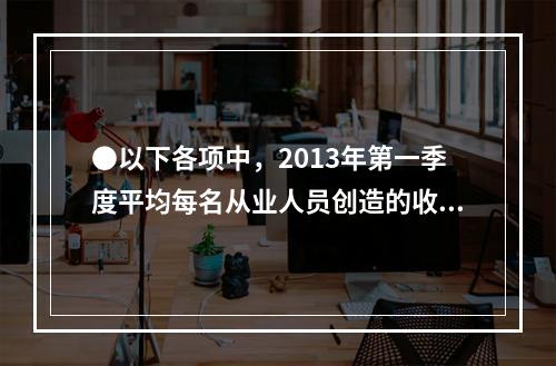 ●以下各项中，2013年第一季度平均每名从业人员创造的收入均