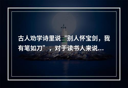 古人劝学诗里说“别人怀宝剑，我有笔如刀”，对于读书人来说，确