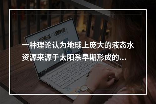 一种理论认为地球上庞大的液态水资源来源于太阳系早期形成的冰封