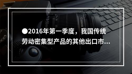 ●2016年第一季度，我国传统劳动密集型产品的其他出口市场（