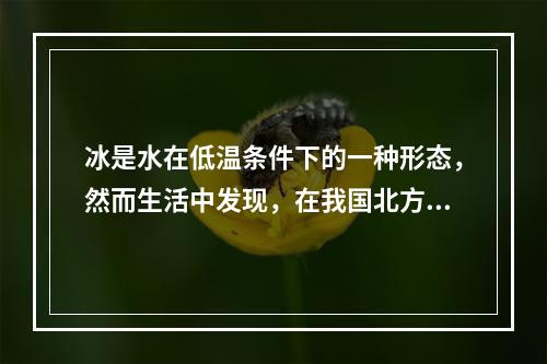 冰是水在低温条件下的一种形态，然而生活中发现，在我国北方的冬