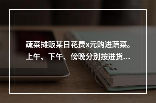 蔬菜摊贩某日花费x元购进蔬菜。上午、下午、傍晚分别按进货单价