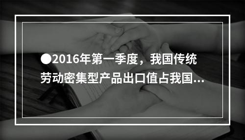 ●2016年第一季度，我国传统劳动密集型产品出口值占我国外贸