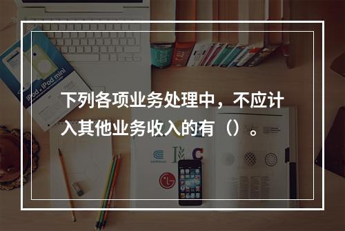 下列各项业务处理中，不应计入其他业务收入的有（）。