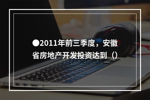 ●2011年前三季度，安徽省房地产开发投资达到（）