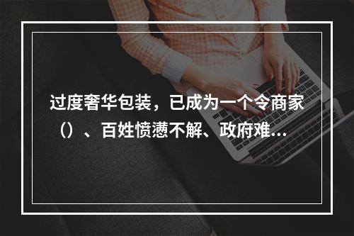 过度奢华包装，已成为一个令商家（）、百姓愤懑不解、政府难脱尴