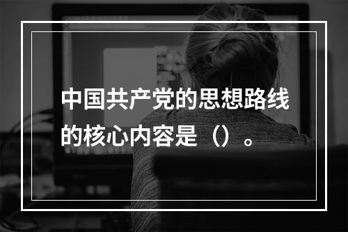 中国共产党的思想路线的核心内容是（）。