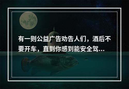 有一则公益广告劝告人们，酒后不要开车，直到你感到能安全驾驶的