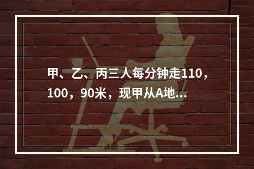 甲、乙、丙三人每分钟走110，100，90米，现甲从A地，乙