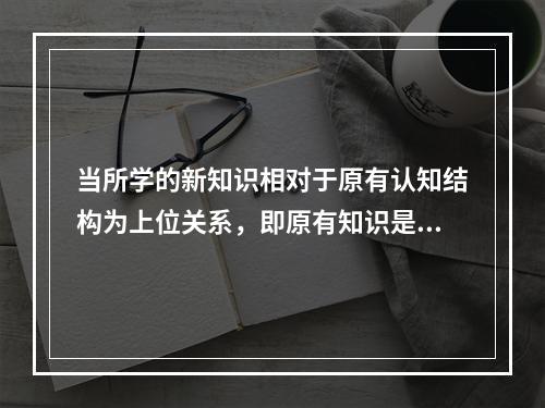 当所学的新知识相对于原有认知结构为上位关系，即原有知识是从属