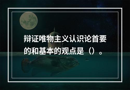 辩证唯物主义认识论首要的和基本的观点是（）。