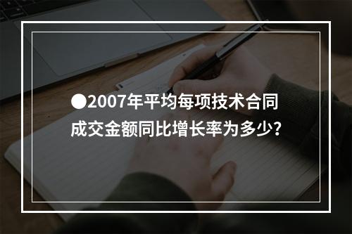 ●2007年平均每项技术合同成交金额同比增长率为多少？