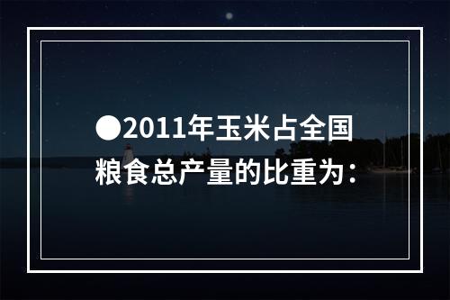 ●2011年玉米占全国粮食总产量的比重为：