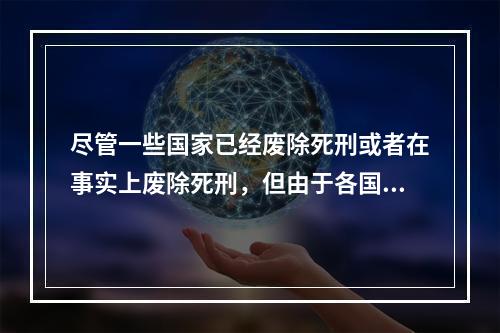 尽管一些国家已经废除死刑或者在事实上废除死刑，但由于各国废除