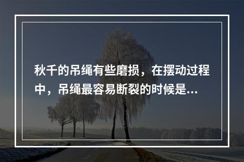 秋千的吊绳有些磨损，在摆动过程中，吊绳最容易断裂的时候是秋千