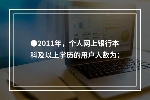 ●2011年，个人网上银行本科及以上学历的用户人数为：