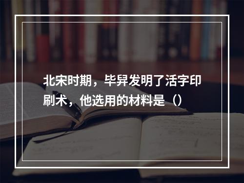 北宋时期，毕舁发明了活字印刷术，他选用的材料是（）