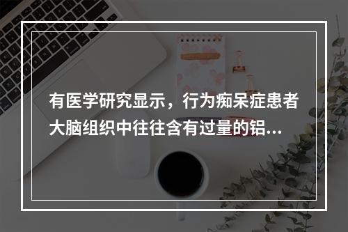 有医学研究显示，行为痴呆症患者大脑组织中往往含有过量的铝。同