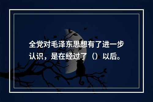 全党对毛泽东思想有了进一步认识，是在经过了（）以后。