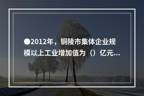 ●2012年，铜陵市集体企业规模以上工业增加值为（）亿元。