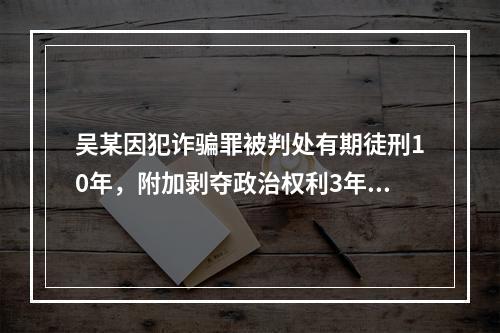 吴某因犯诈骗罪被判处有期徒刑10年，附加剥夺政治权利3年。则