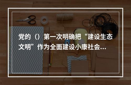 党的（）第一次明确把“建设生态文明”作为全面建设小康社会奋斗