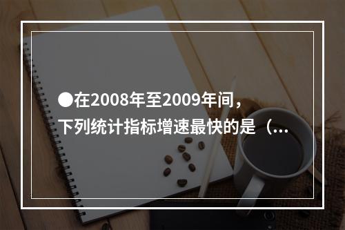 ●在2008年至2009年间，下列统计指标增速最快的是（）地