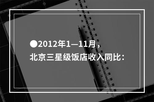 ●2012年1—11月，北京三星级饭店收入同比：