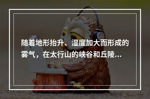 随着地形抬升、湿度加大而形成的雾气，在太行山的峡谷和丘陵之间