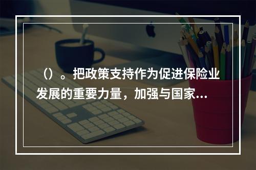 （）。把政策支持作为促进保险业发展的重要力量，加强与国家有关