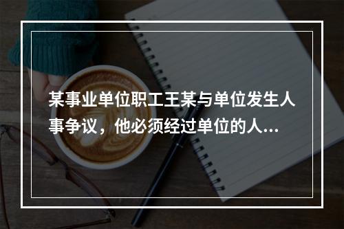 某事业单位职工王某与单位发生人事争议，他必须经过单位的人事争