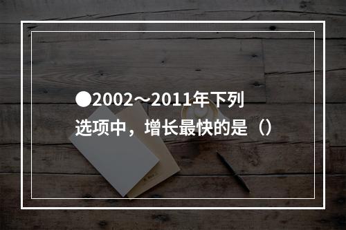 ●2002～2011年下列选项中，增长最快的是（）