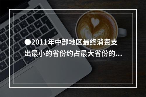 ●2011年中部地区最终消费支出最小的省份约占最大省份的（）