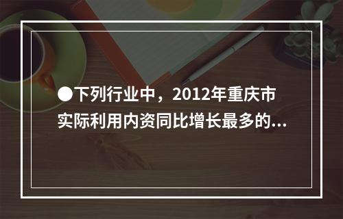 ●下列行业中，2012年重庆市实际利用内资同比增长最多的是：