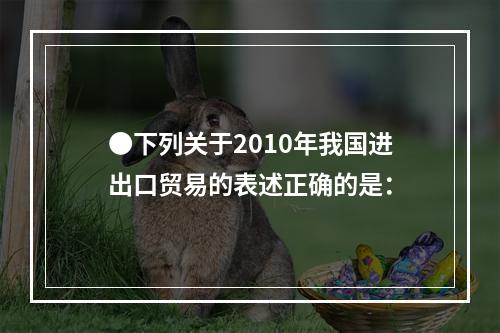 ●下列关于2010年我国进出口贸易的表述正确的是：