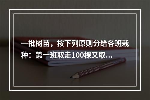 一批树苗，按下列原则分给各班栽种：第一班取走100棵又取走剩