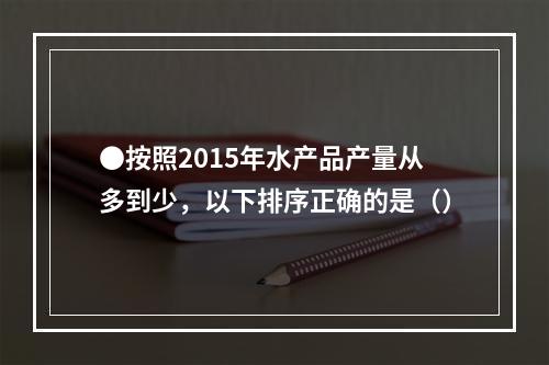 ●按照2015年水产品产量从多到少，以下排序正确的是（）