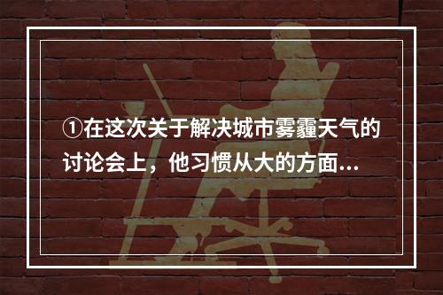 ①在这次关于解决城市雾霾天气的讨论会上，他习惯从大的方面思考