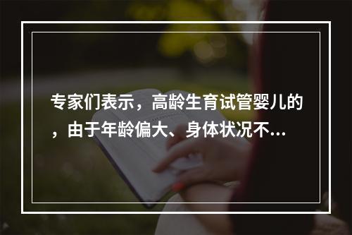 专家们表示，高龄生育试管婴儿的，由于年龄偏大、身体状况不佳，