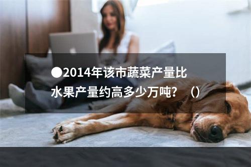 ●2014年该市蔬菜产量比水果产量约高多少万吨？（）