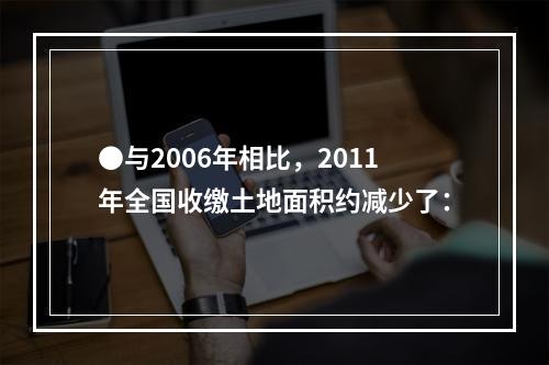 ●与2006年相比，2011年全国收缴土地面积约减少了：