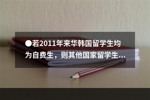 ●若2011年来华韩国留学生均为自费生，则其他国家留学生中，