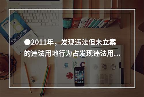 ●2011年，发现违法但未立案的违法用地行为占发现违法用地行